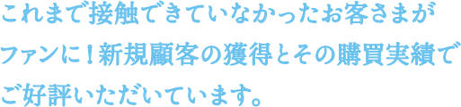 これまで接触できていなかったお客さまがファンに！新規顧客の獲得とその購買実績でご好評いただいています。