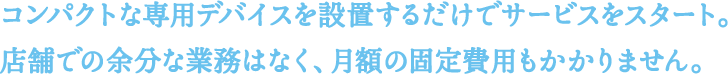 コンパクトな専用デバイスを設置するだけでサービスをスタート。店舗での余分な業務はなく、月額の固定費用もかかりません。