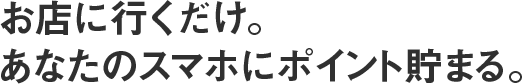 お店に行くだけ。あなたのスマホにポイント貯まる。