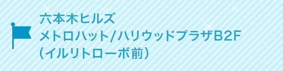 六本木ヒルズ　メトロハット/ハリウッドプラザB2F (イル リトローボ前)