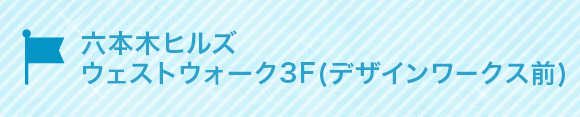 六本木ヒルズ
ウェストウォーク3F(デザインワークス前)