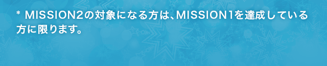 MISSION2の対象になる方は、MISSION1を達成している方に限ります。